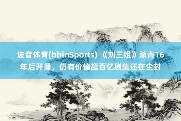 波音体育(bbinSports) 《刘三姐》杀青16年后开播，仍有价值超百亿剧集还在尘封
