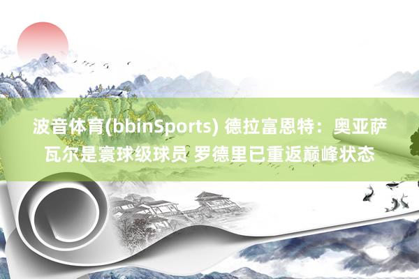 波音体育(bbinSports) 德拉富恩特：奥亚萨瓦尔是寰球级球员 罗德里已重返巅峰状态