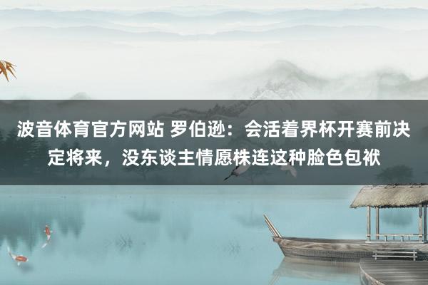 波音体育官方网站 罗伯逊：会活着界杯开赛前决定将来，没东谈主情愿株连这种脸色包袱