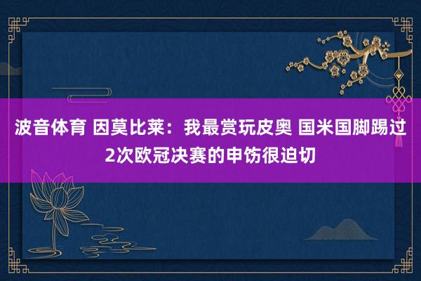 波音体育 因莫比莱：我最赏玩皮奥 国米国脚踢过2次欧冠决赛的申饬很迫切