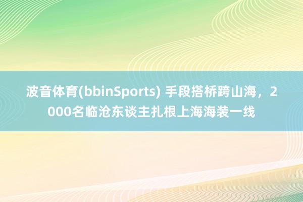 波音体育(bbinSports) 手段搭桥跨山海，2000名临沧东谈主扎根上海海装一线