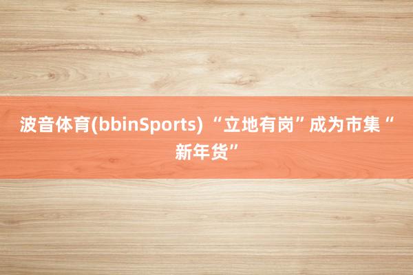 波音体育(bbinSports) “立地有岗”成为市集“新年货”