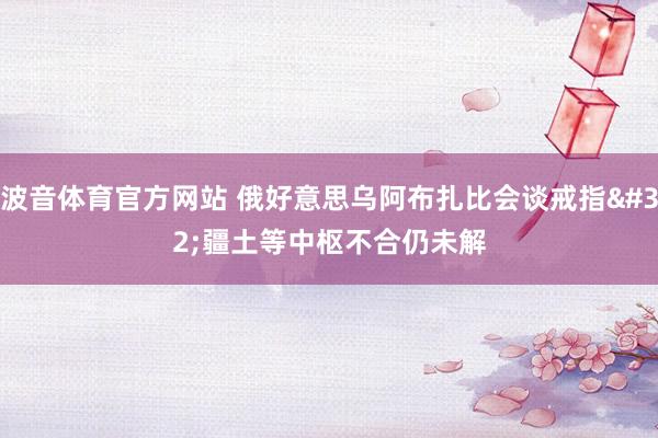 波音体育官方网站 俄好意思乌阿布扎比会谈戒指 疆土等中枢不合仍未解
