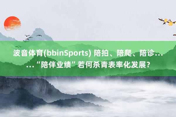 波音体育(bbinSports) 陪拍、陪爬、陪诊……“陪伴业绩”若何杀青表率化发展？