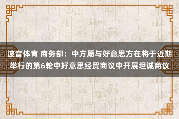 波音体育 商务部：中方愿与好意思方在将于近期举行的第6轮中好意思经贸商议中开展坦诚商议