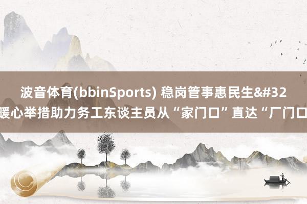 波音体育(bbinSports) 稳岗管事惠民生 暖心举措助力务工东谈主员从“家门口”直达“厂门口”