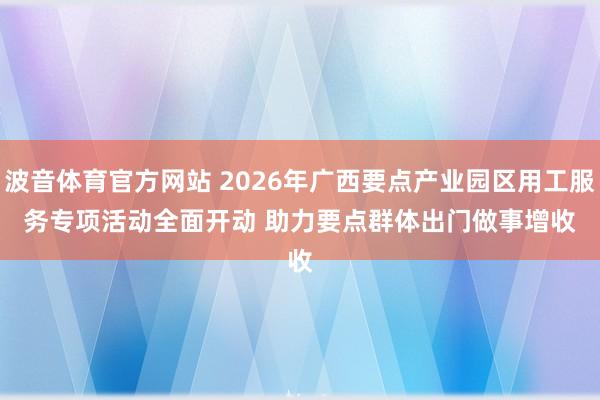 波音体育官方网站 2026年广西要点产业园区用工服务专项活动全面开动 助力要点群体出门做事增收