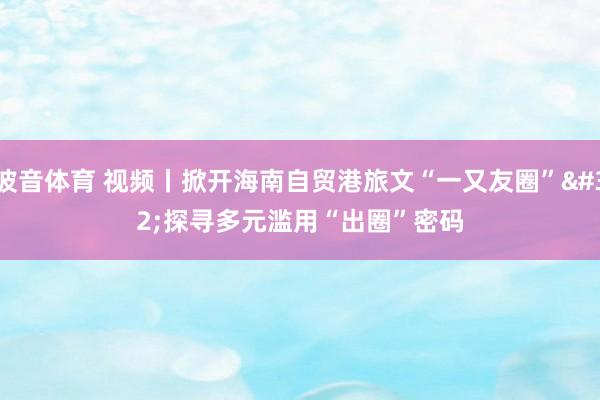 波音体育 视频丨掀开海南自贸港旅文“一又友圈” 探寻多元滥用“出圈”密码
