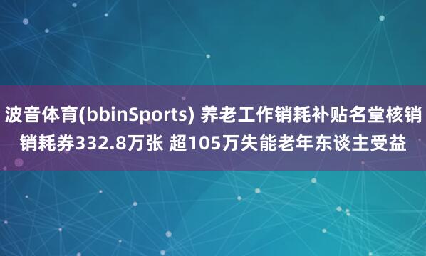 波音体育(bbinSports) 养老工作销耗补贴名堂核销销耗券332.8万张 超105万失能老年东谈主受益