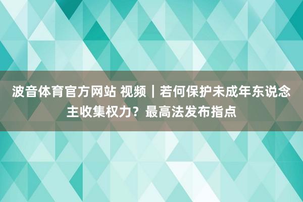 波音体育官方网站 视频｜若何保护未成年东说念主收集权力？最高法发布指点