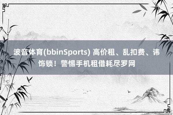 波音体育(bbinSports) 高价租、乱扣费、讳饰锁！警惕手机租借耗尽罗网
