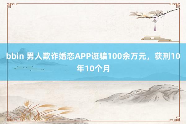 bbin 男人欺诈婚恋APP诳骗100余万元，获刑10年10个月