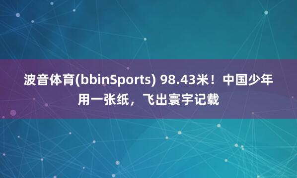 波音体育(bbinSports) 98.43米！中国少年用一张纸，飞出寰宇记载