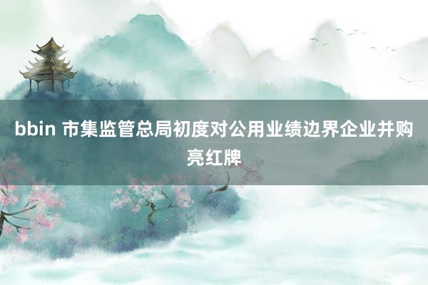 bbin 市集监管总局初度对公用业绩边界企业并购亮红牌