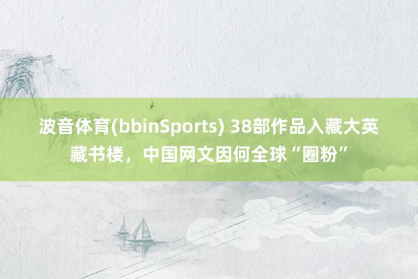 波音体育(bbinSports) 38部作品入藏大英藏书楼，中国网文因何全球“圈粉”