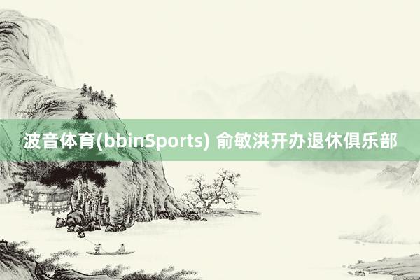 波音体育(bbinSports) 俞敏洪开办退休俱乐部