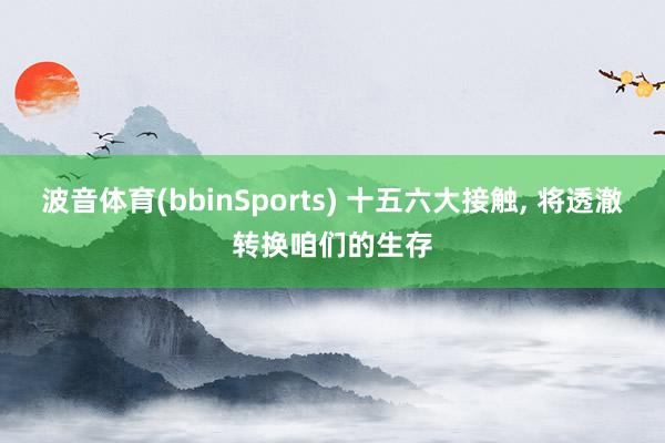 波音体育(bbinSports) 十五六大接触, 将透澈转换咱们的生存