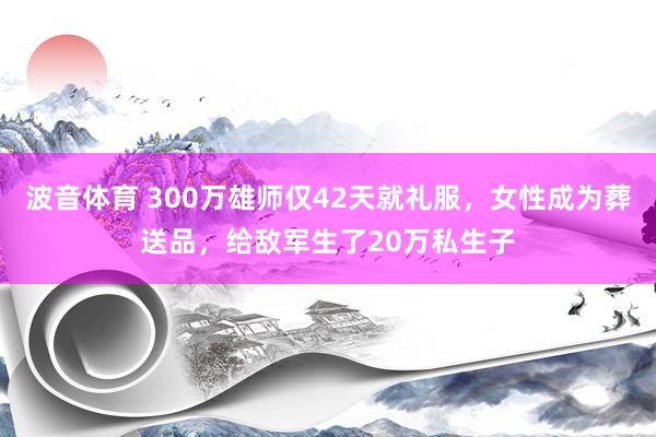 波音体育 300万雄师仅42天就礼服，女性成为葬送品，给敌军生了20万私生子