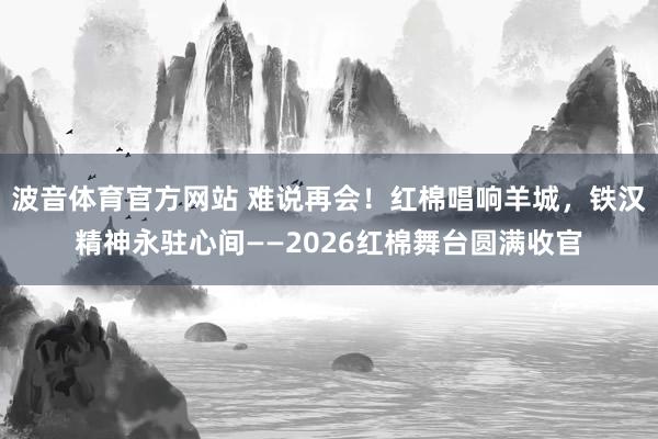 波音体育官方网站 难说再会！红棉唱响羊城，铁汉精神永驻心间——2026红棉舞台圆满收官