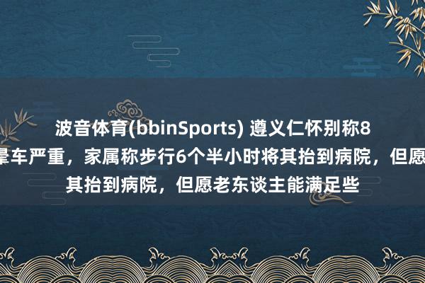 波音体育(bbinSports) 遵义仁怀别称81岁患病老东谈主晕车严重，家属称步行6个半小时将其抬到病院，但愿老东谈主能满足些