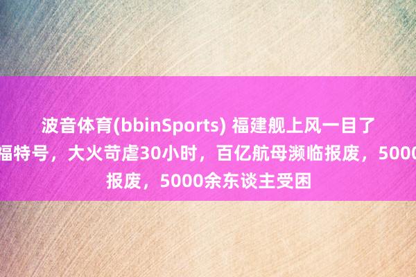 波音体育(bbinSports) 福建舰上风一目了然！对失色国福特号，大火苛虐30小时，百亿航母濒临报废，5000余东谈主受困