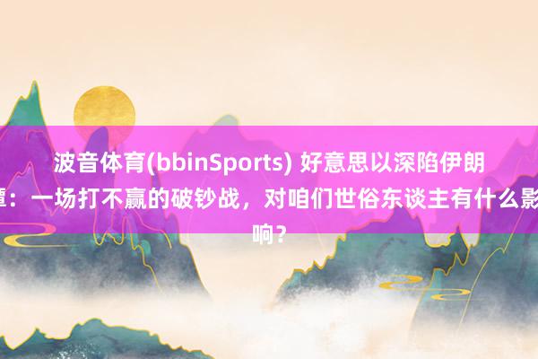 波音体育(bbinSports) 好意思以深陷伊朗泥潭：一场打不赢的破钞战，对咱们世俗东谈主有什么影响？