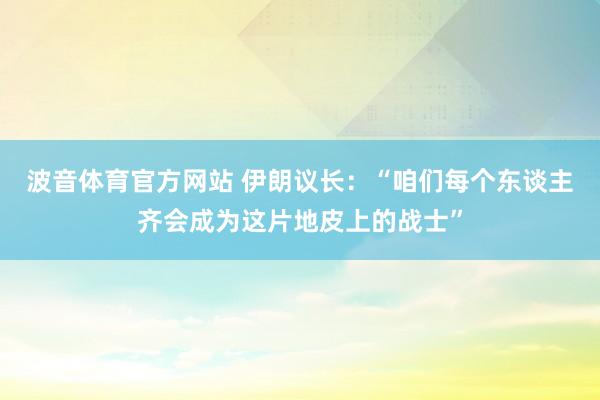 波音体育官方网站 伊朗议长：“咱们每个东谈主齐会成为这片地皮上的战士”