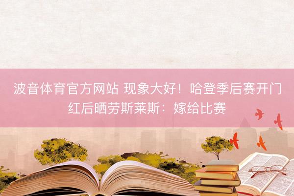 波音体育官方网站 现象大好！哈登季后赛开门红后晒劳斯莱斯：嫁给比赛