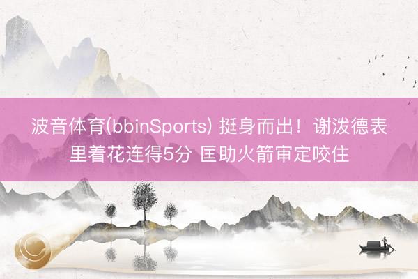波音体育(bbinSports) 挺身而出！谢泼德表里着花连得5分 匡助火箭审定咬住