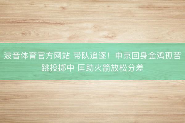 波音体育官方网站 带队追逐！申京回身金鸡孤苦跳投掷中 匡助火箭放松分差