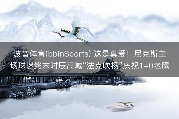 波音体育(bbinSports) 这是真爱！尼克斯主场球迷终末时辰高喊“法克吹杨”庆祝1-0老鹰