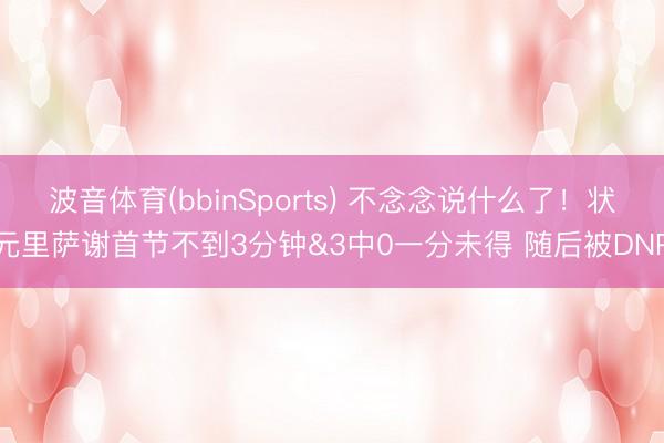 波音体育(bbinSports) 不念念说什么了！状元里萨谢首节不到3分钟&3中0一分未得 随后被DNP