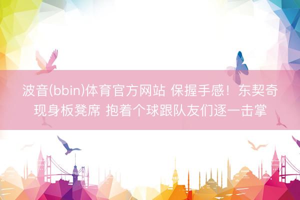 波音(bbin)体育官方网站 保握手感！东契奇现身板凳席 抱着个球跟队友们逐一击掌