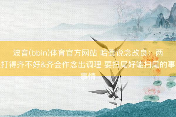波音(bbin)体育官方网站 哈登说念改良：两边打得齐不好&齐会作念出调理 要扫尾好能扫尾的事情
