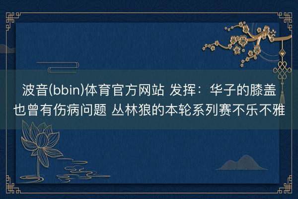 波音(bbin)体育官方网站 发挥：华子的膝盖也曾有伤病问题 丛林狼的本轮系列赛不乐不雅