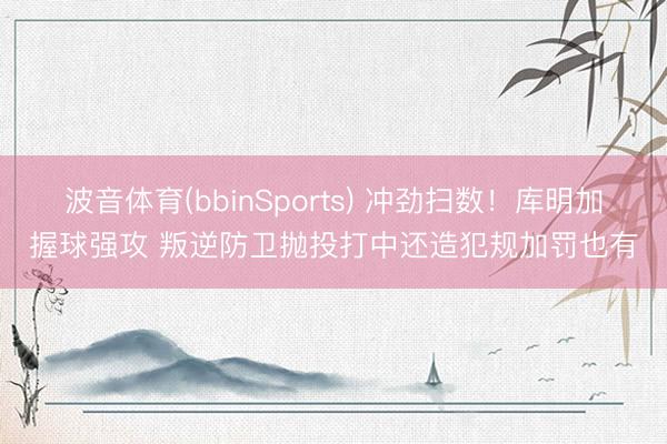 波音体育(bbinSports) 冲劲扫数！库明加握球强攻 叛逆防卫抛投打中还造犯规加罚也有