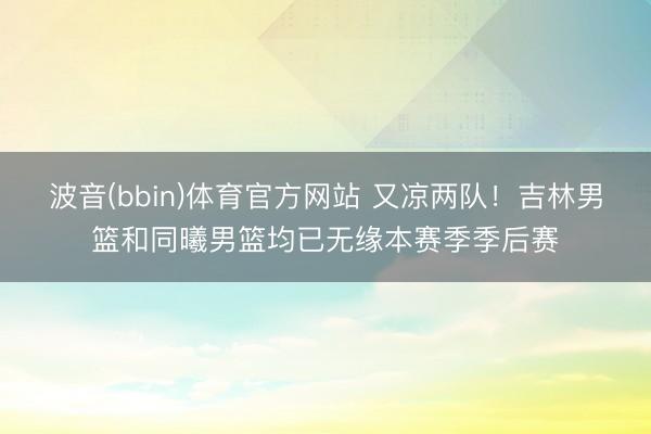 波音(bbin)体育官方网站 又凉两队！吉林男篮和同曦男篮均已无缘本赛季季后赛