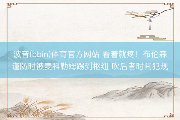 波音(bbin)体育官方网站 看着就疼！布伦森谨防时被麦科勒姆踢到枢纽 吹后者时间犯规