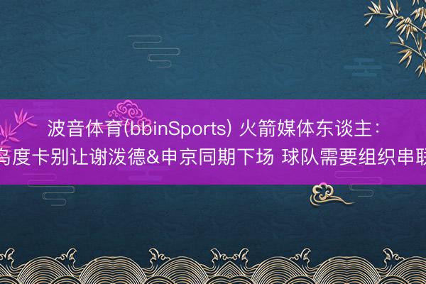 波音体育(bbinSports) 火箭媒体东谈主:乌度卡别让谢泼德&申京同期下场 球队需要组织串联