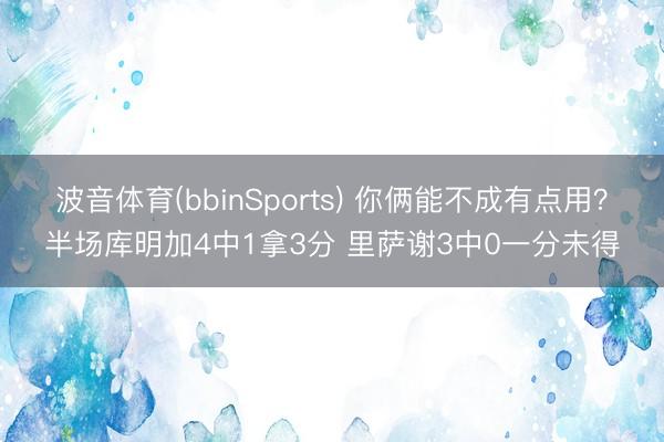 波音体育(bbinSports) 你俩能不成有点用？半场库明加4中1拿3分 里萨谢3中0一分未得