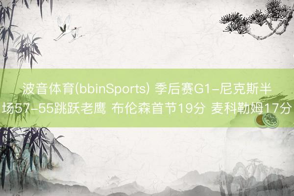 波音体育(bbinSports) 季后赛G1-尼克斯半场57-55跳跃老鹰 布伦森首节19分 麦科勒姆17分