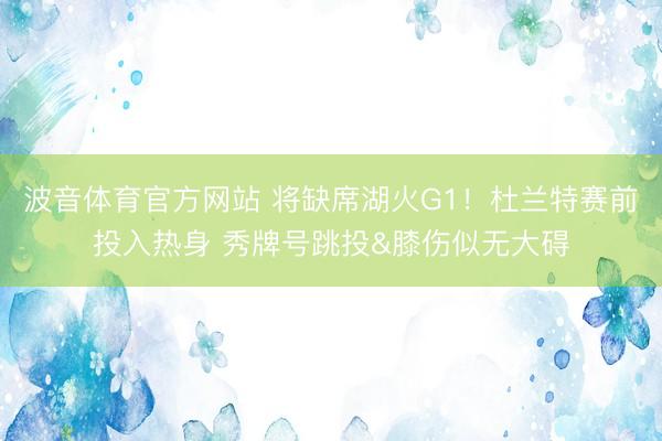 波音体育官方网站 将缺席湖火G1！杜兰特赛前投入热身 秀牌号跳投&膝伤似无大碍