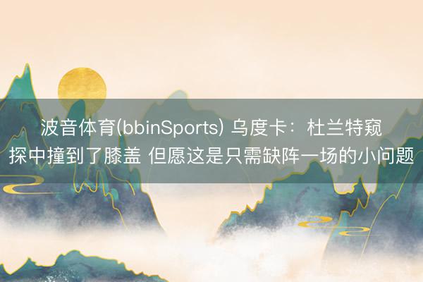 波音体育(bbinSports) 乌度卡：杜兰特窥探中撞到了膝盖 但愿这是只需缺阵一场的小问题
