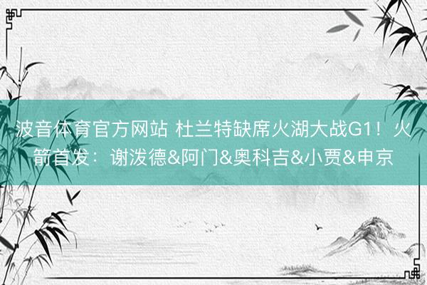 波音体育官方网站 杜兰特缺席火湖大战G1！火箭首发：谢泼德&阿门&奥科吉&小贾&申京