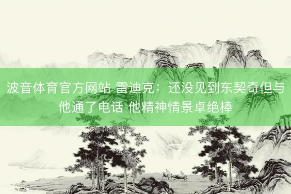 波音体育官方网站 雷迪克：还没见到东契奇但与他通了电话 他精神情景卓绝棒