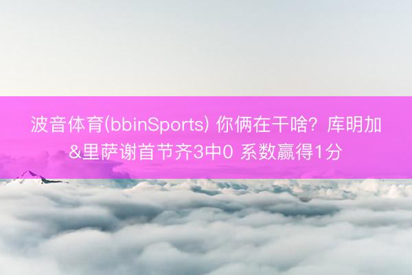 波音体育(bbinSports) 你俩在干啥？库明加&里萨谢首节齐3中0 系数赢得1分