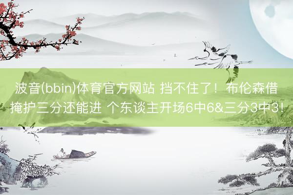 波音(bbin)体育官方网站 挡不住了！布伦森借掩护三分还能进 个东谈主开场6中6&三分3中3！
