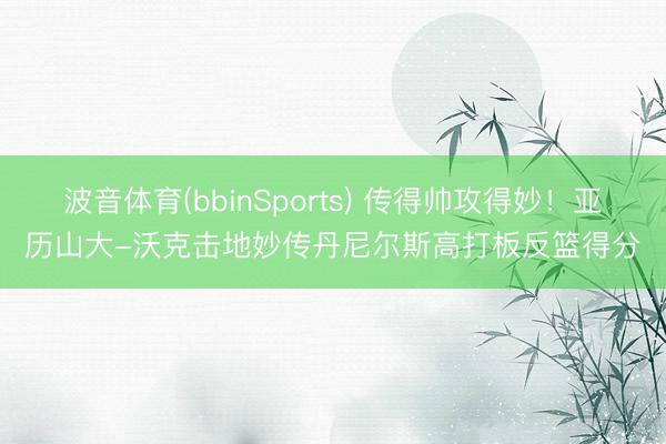 波音体育(bbinSports) 传得帅攻得妙！亚历山大-沃克击地妙传丹尼尔斯高打板反篮得分