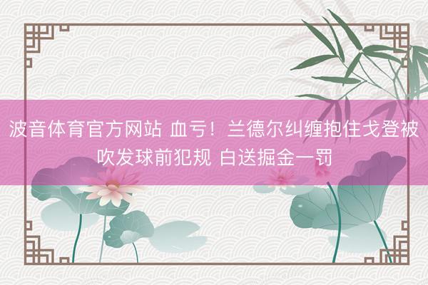 波音体育官方网站 血亏！兰德尔纠缠抱住戈登被吹发球前犯规 白送掘金一罚