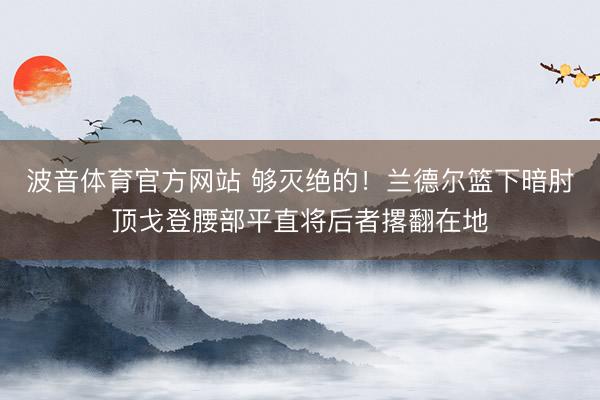 波音体育官方网站 够灭绝的！兰德尔篮下暗肘顶戈登腰部平直将后者撂翻在地